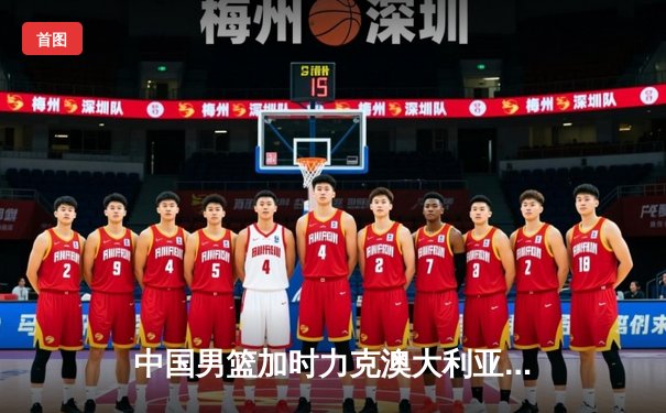 中国男篮加时力克澳大利亚，周琦28+15统治内线