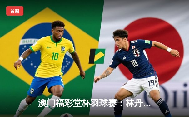 澳门福彩堂杯羽球赛：林丹逆转李宗伟，三局鏖战再创经典