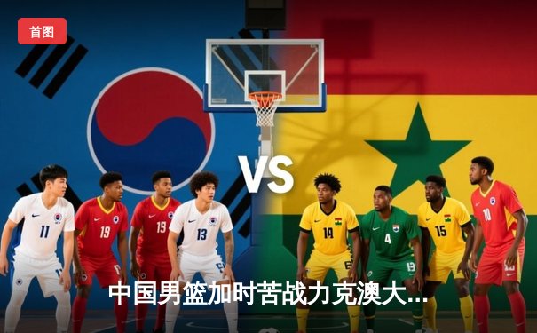 中国男篮加时苦战力克澳大利亚 周琦28分19篮板主宰内线