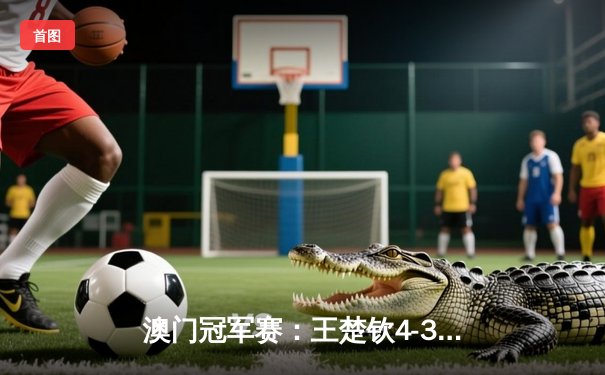 澳门冠军赛：王楚钦4-3险胜张本智和 斩获男单桂冠